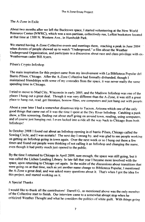 The AZone Essay Project The A-Zone in Exile About two months aftr we feftthe Bucktown space, 1 started volunteering at the New World Resource Center (NWRC), which was a non-partisan,collecively run, Leflist bookstore locaicd atthattime a 1300 N. Wester Ave. in Humboldt Park We started having A-Zone Collective events and meetings there, reaching a peak in June 2004 ‘when dorens of people showed up to watch "Underground.” film about the Weather Underground Organization. and partcipate in a discussion about race and class privilege with ex. ‘Weatherman cadre Bill Ayers. Pilsen’s Crypto-Tnfoshop. “The main inspiration for this project came from my involvement with La Biblioteca Popular del Barrio Pilsen. Chicago. Afte the A-Zone Callective had formally disbanded., though | maintained friendships with some of my comrades from the space. t was never eally the same spending time in Chicago. 1 tred to move to Mad City, Wisconsin in carly 2005, and the Madison Infoshop was one of the places | hung out a great deal. Though t was very different than the A-Zone, it was stifl a reat place to hang out, read, get ltrature. borrow films,use computers and fust hang out with people. About a year Inter I had a somewhat disasirous frip 0 Tucson. Arizona which one of the only 00d things that came out of it was the time | sent a the Dry River Infoshop. Catehing a punk show. a film screcning, finding out about stufT going on arcund town. reading, using computers. and of couree jst hanging out: | even lucked inte aride all the way hack to Chicago from hoth Infoshaps! In October 2008 1 found out about an Infoshop opening in el barrio Pilsen, Chicago called the Sowing Circle. and | was ecstatic! The next day | swung by. and was glad to see people workine on geting an Infoshop going in town again. Over the next week or o | hung out there a e times and found ot people were thinking of not caling it an Infoshop and changing the name. ven though it had prety musch ust opened to the public By the time | retumed to Chicago in April 2009, sure enough. the space was tll ging. but it was called the Lichen Lending Library. I ate fal that vear | became more involved with the space, upon returning to Chicago et again. In the midst of the discussions about transitions that were going on at that time, such as yet ancther name change to Biblioteca Popular, | mentioned. the A-7one a great deal. and was asked many questions about it That’ when | ot the idea for this project. and started working on i, 1 would like to thank allthe contributors! Darrell G..as mentioned above was the only mermber of the Collective start o fnish. Our iterview came to a someswhat abrupt stop when he. riticized Weather Thought and what he considers the polities of white